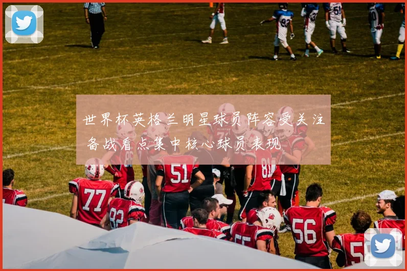 世界杯英格兰明星球员阵容受关注 备战看点集中核心球员表现
