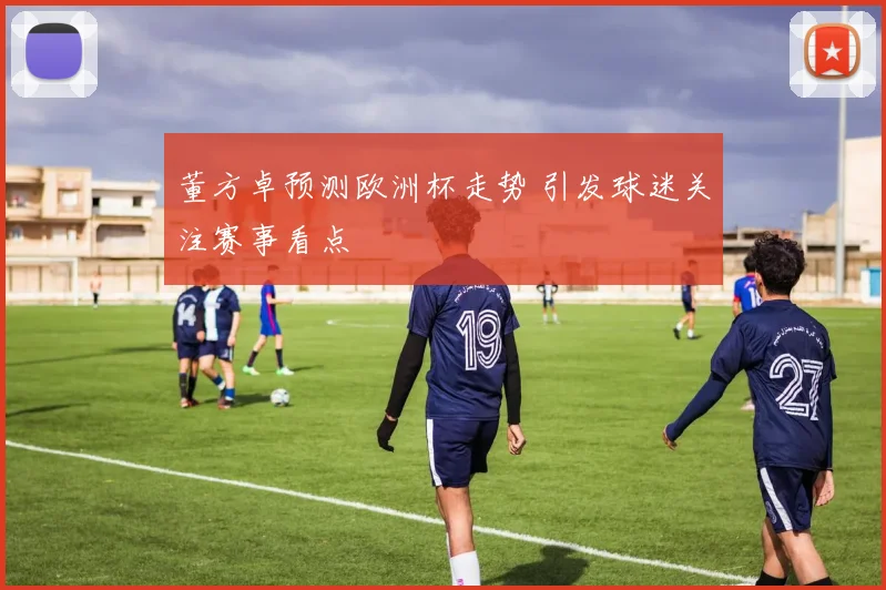 董方卓预测欧洲杯走势 引发球迷关注赛事看点