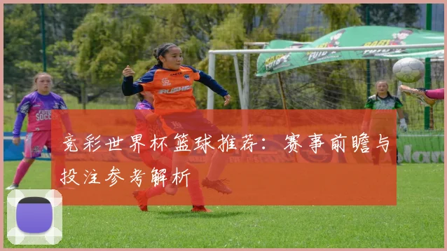 竞彩世界杯篮球推荐:赛事前瞻与投注参考解析
