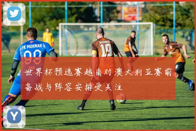 世界杯预选赛越南对澳大利亚赛前备战与阵容安排受关注