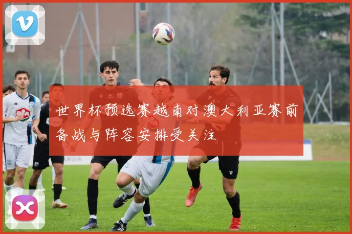 世界杯预选赛越南对澳大利亚赛前备战与阵容安排受关注