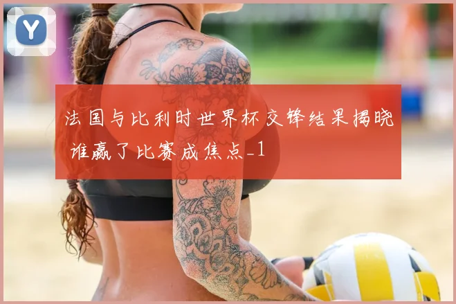 法国与比利时世界杯交锋结果揭晓 谁赢了比赛成焦点_1