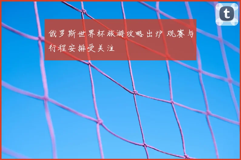 俄罗斯世界杯旅游攻略出炉 观赛与行程安排受关注