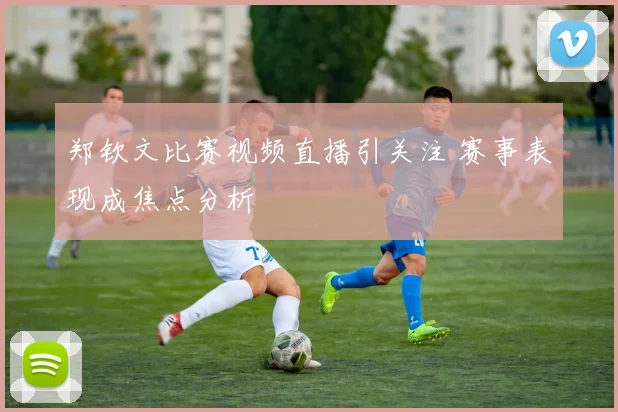 郑钦文比赛视频直播引关注 赛事表现成焦点分析